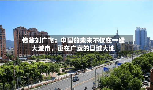 传鉴刘广飞：中国的未来不仅在一线大城市，更在广袤的县域大地-第2张图片