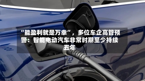 “能盈利就是万幸”	，多位车企高管预警：智能电动汽车非常时期至少持续五年-第2张图片