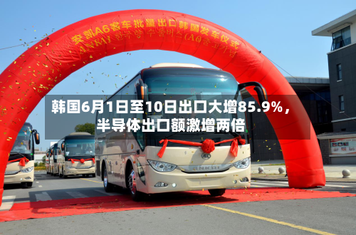 韩国6月1日至10日出口大增85.9%	，半导体出口额激增两倍-第2张图片
