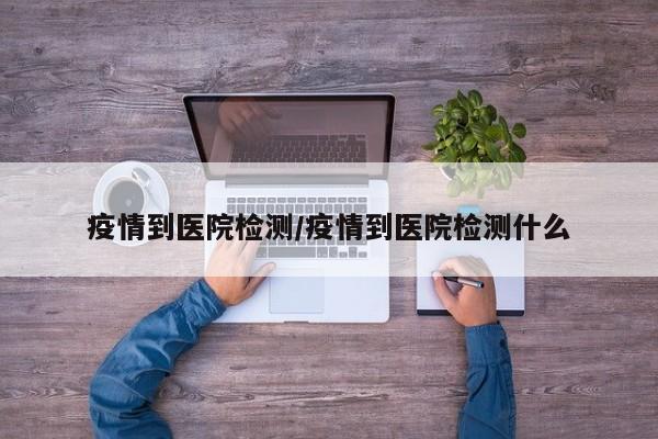 疫情到医院检测/疫情到医院检测什么