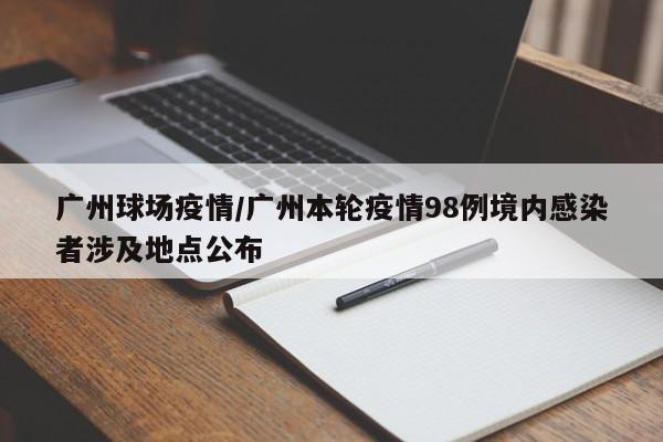 广州球场疫情/广州本轮疫情98例境内感染者涉及地点公布