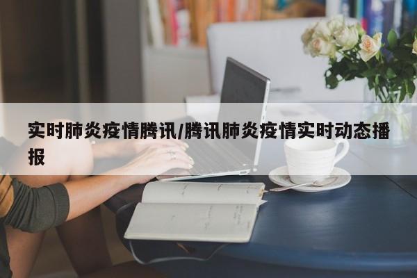 实时肺炎疫情腾讯/腾讯肺炎疫情实时动态播报