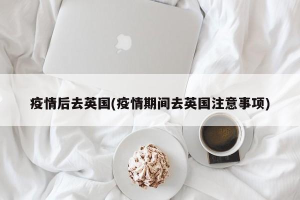 疫情后去英国(疫情期间去英国注意事项)