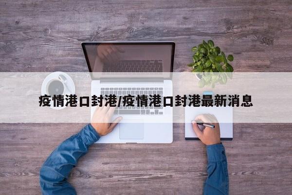 疫情港口封港/疫情港口封港最新消息