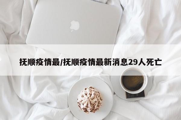 抚顺疫情最/抚顺疫情最新消息29人死亡