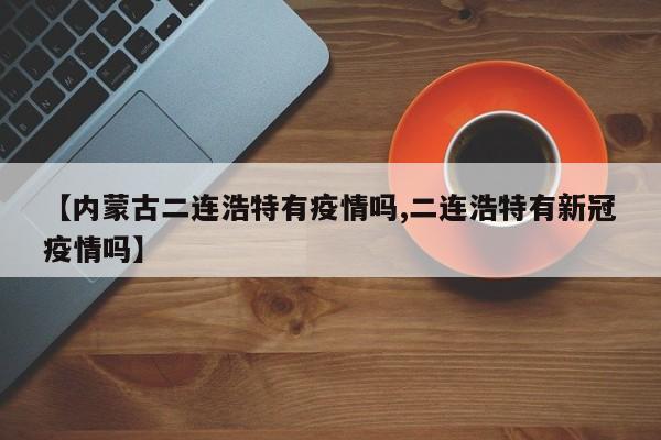 【内蒙古二连浩特有疫情吗,二连浩特有新冠疫情吗】