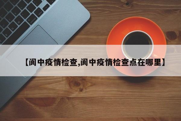 【阆中疫情检查,阆中疫情检查点在哪里】