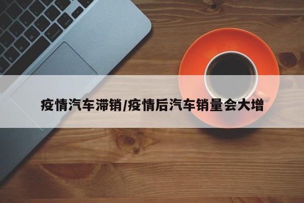 疫情汽车滞销/疫情后汽车销量会大增