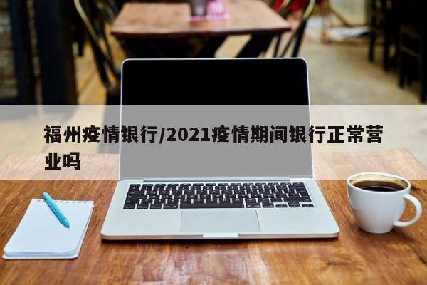 福州疫情银行/2021疫情期间银行正常营业吗