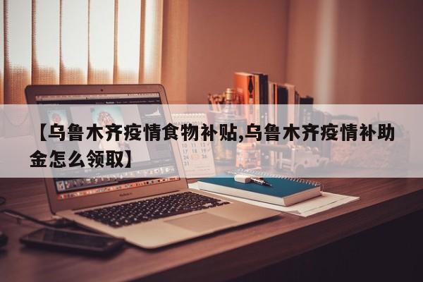 【乌鲁木齐疫情食物补贴,乌鲁木齐疫情补助金怎么领取】