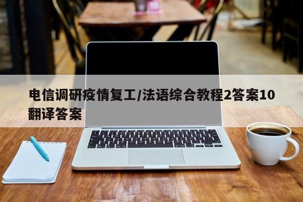 电信调研疫情复工/法语综合教程2答案10翻译答案