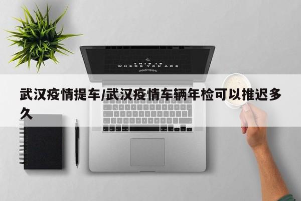 武汉疫情提车/武汉疫情车辆年检可以推迟多久